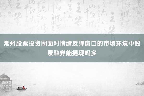 常州股票投资圈面对情绪反弹窗口的市场环境中股票融券能提现吗多