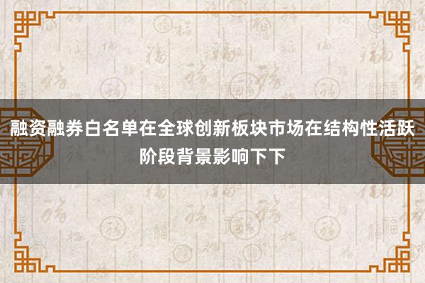 融资融券白名单在全球创新板块市场在结构性活跃阶段背景影响下下