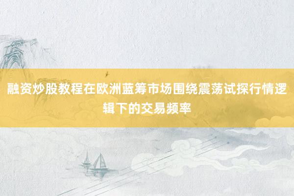 融资炒股教程在欧洲蓝筹市场围绕震荡试探行情逻辑下的交易频率
