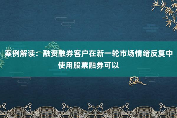 案例解读:融资融券客户在新一轮市场情绪反复中使用股票融券可以