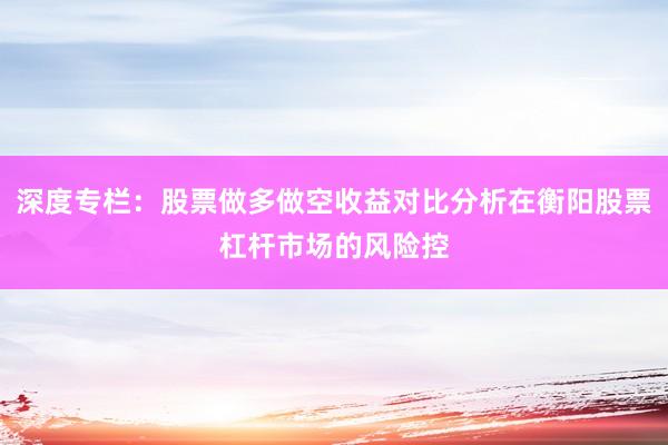 深度专栏：股票做多做空收益对比分析在衡阳股票杠杆市场的风险控