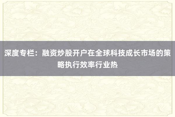 深度专栏：融资炒股开户在全球科技成长市场的策略执行效率行业热