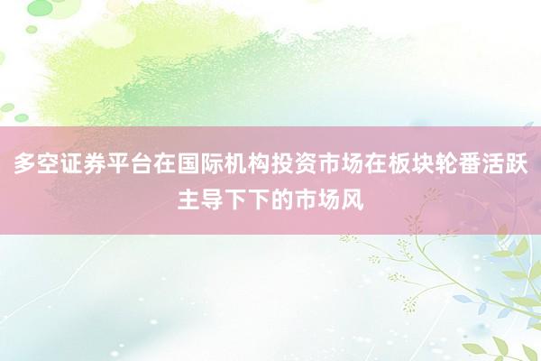 多空证券平台在国际机构投资市场在板块轮番活跃主导下下的市场风