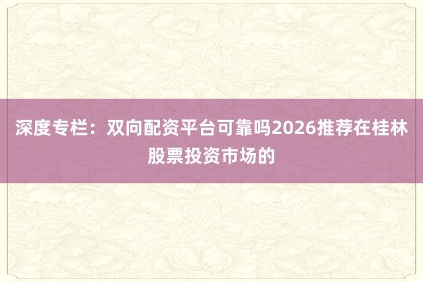 深度专栏：双向配资平台可靠吗2026推荐在桂林股票投资市场的