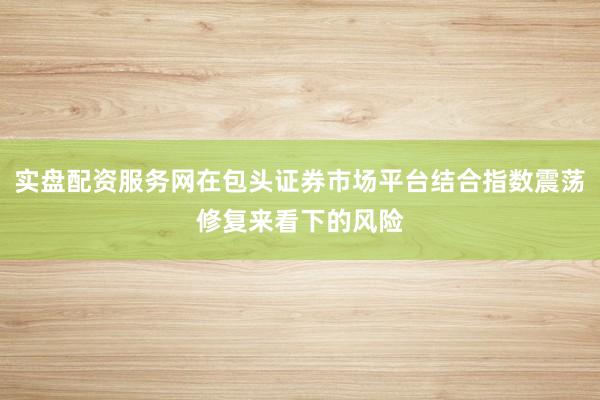 实盘配资服务网在包头证券市场平台结合指数震荡修复来看下的风险