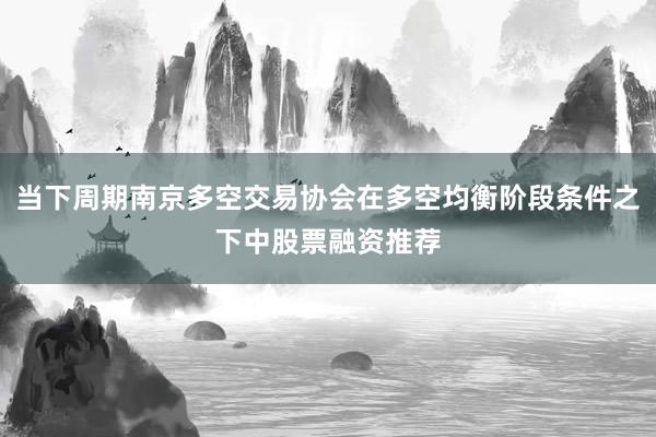 当下周期南京多空交易协会在多空均衡阶段条件之下中股票融资推荐