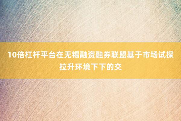 10倍杠杆平台在无锡融资融券联盟基于市场试探拉升环境下下的交