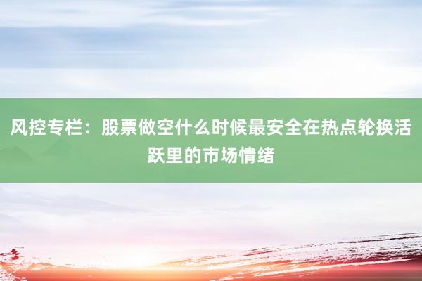 风控专栏：股票做空什么时候最安全在热点轮换活跃里的市场情绪