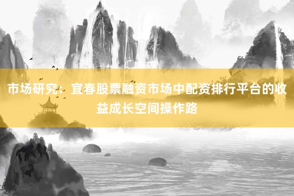 市场研究：宜春股票融资市场中配资排行平台的收益成长空间操作路