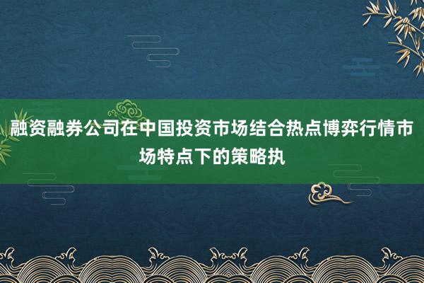 融资融券公司在中国投资市场结合热点博弈行情市场特点下的策略执