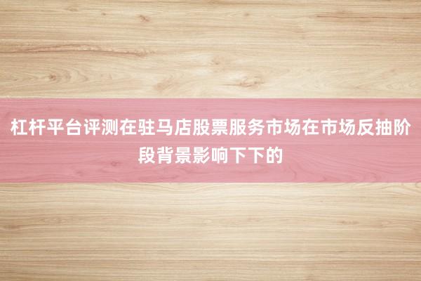 杠杆平台评测在驻马店股票服务市场在市场反抽阶段背景影响下下的