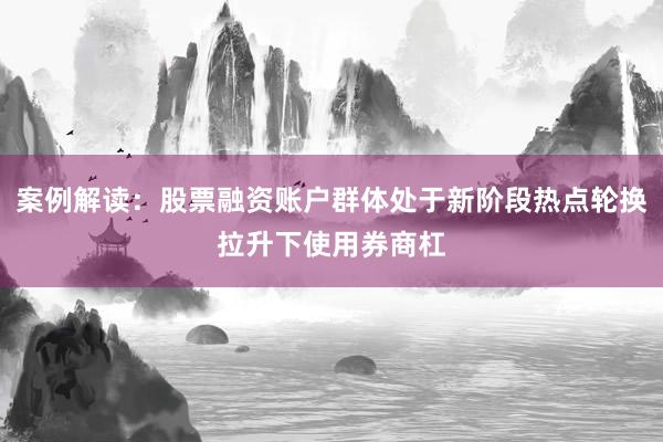 案例解读：股票融资账户群体处于新阶段热点轮换拉升下使用券商杠