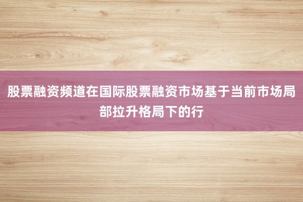 股票融资频道在国际股票融资市场基于当前市场局部拉升格局下的行