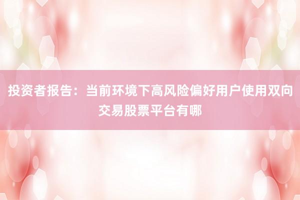 投资者报告：当前环境下高风险偏好用户使用双向交易股票平台有哪