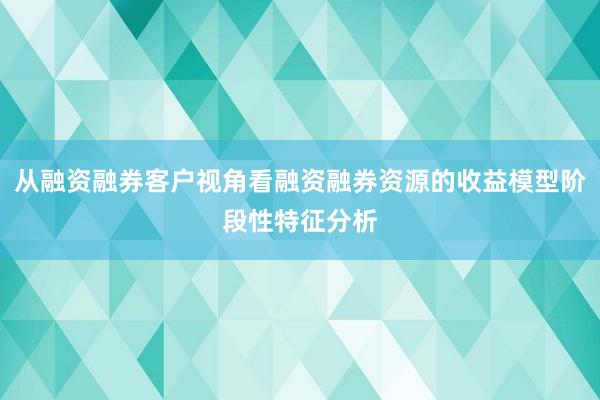 从融资融券客户视角看融资融券资源的收益模型阶段性特征分析