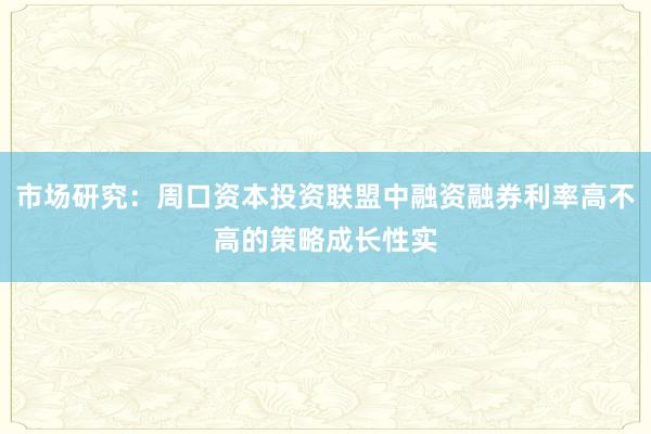 市场研究:周口资本投资联盟中融资融券利率高不高的策略成长性实