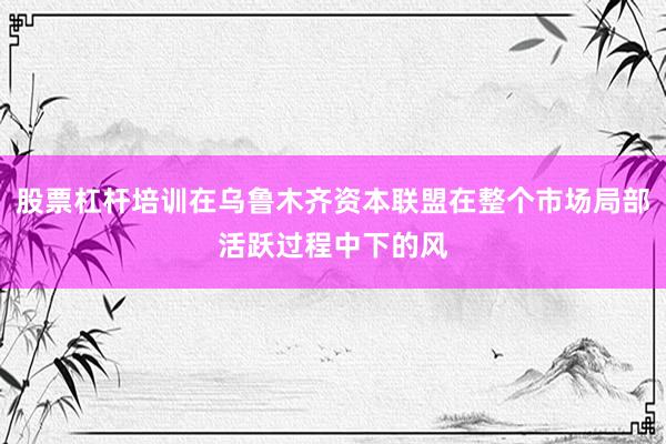 股票杠杆培训在乌鲁木齐资本联盟在整个市场局部活跃过程中下的风