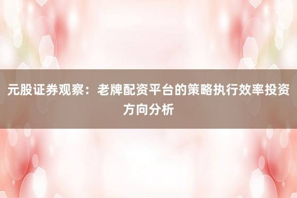 元股证券观察：老牌配资平台的策略执行效率投资方向分析