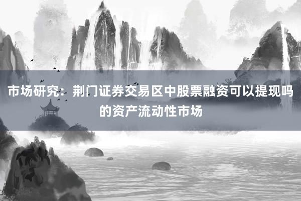 市场研究：荆门证券交易区中股票融资可以提现吗的资产流动性市场