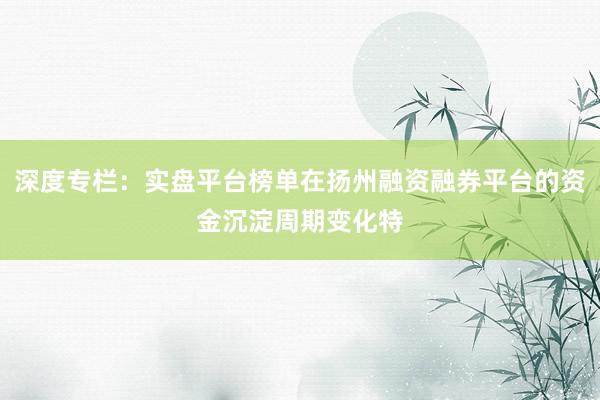 深度专栏：实盘平台榜单在扬州融资融券平台的资金沉淀周期变化特
