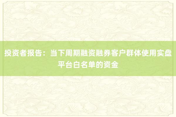 投资者报告：当下周期融资融券客户群体使用实盘平台白名单的资金