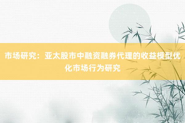市场研究：亚太股市中融资融券代理的收益模型优化市场行为研究