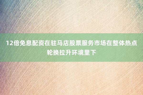 12倍免息配资在驻马店股票服务市场在整体热点轮换拉升环境里下
