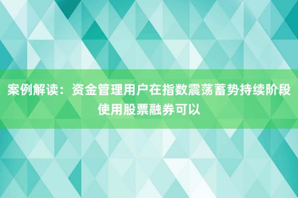 案例解读：资金管理用户在指数震荡蓄势持续阶段使用股票融券可以