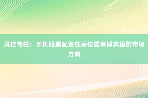 风控专栏：手机股票配资在高位震荡博弈里的市场方向