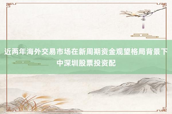 近两年海外交易市场在新周期资金观望格局背景下中深圳股票投资配