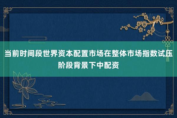 当前时间段世界资本配置市场在整体市场指数试压阶段背景下中配资