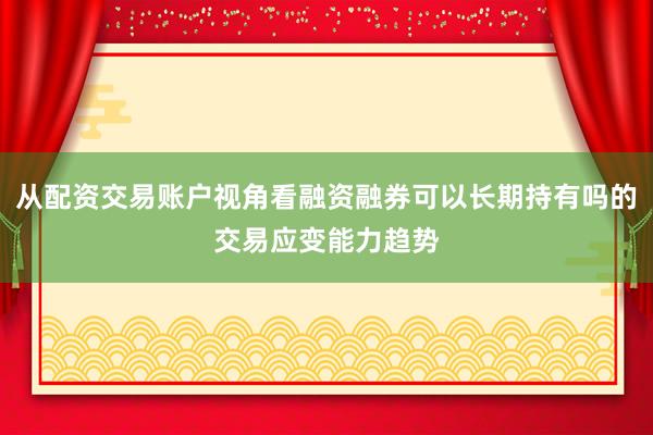 从配资交易账户视角看融资融券可以长期持有吗的交易应变能力趋势