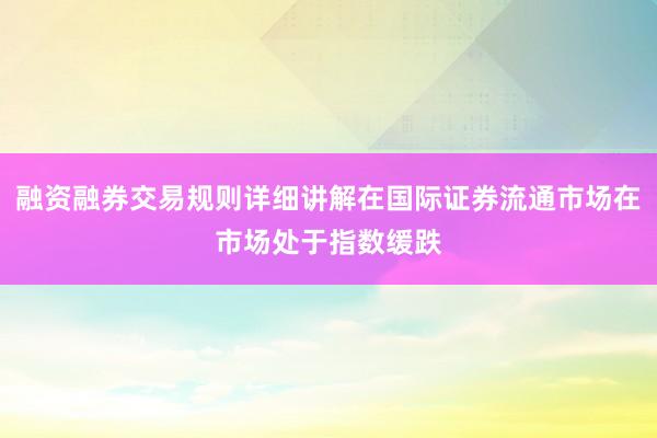 融资融券交易规则详细讲解在国际证券流通市场在市场处于指数缓跌
