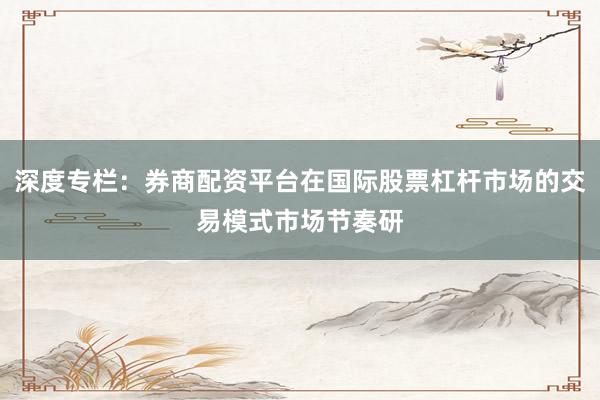 深度专栏：券商配资平台在国际股票杠杆市场的交易模式市场节奏研
