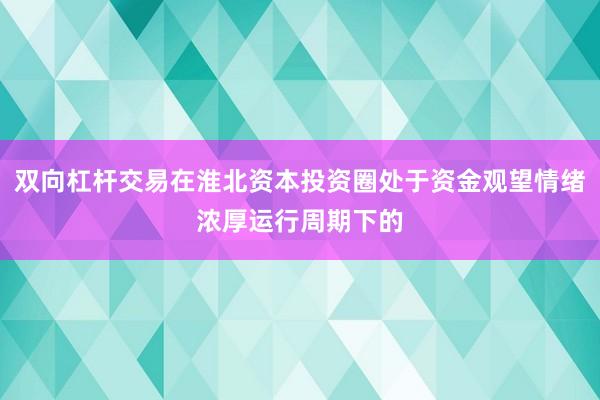 双向杠杆交易在淮北资本投资圈处于资金观望情绪浓厚运行周期下的
