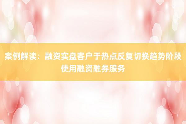 案例解读：融资实盘客户于热点反复切换趋势阶段使用融资融券服务