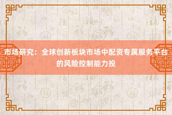 市场研究：全球创新板块市场中配资专属服务平台的风险控制能力投