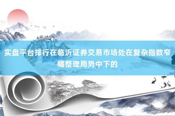 实盘平台排行在临沂证券交易市场处在复杂指数窄幅整理局势中下的
