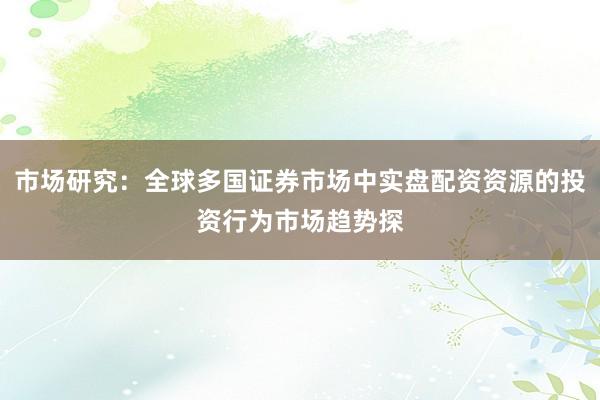 市场研究：全球多国证券市场中实盘配资资源的投资行为市场趋势探