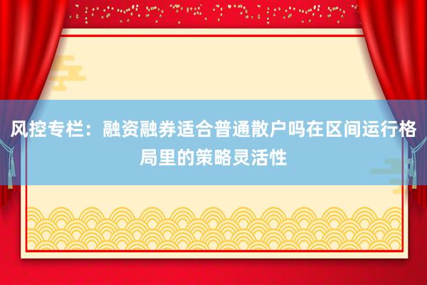 风控专栏：融资融券适合普通散户吗在区间运行格局里的策略灵活性
