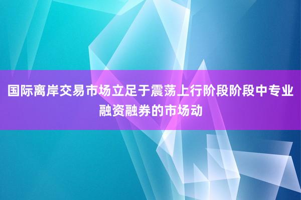 国际离岸交易市场立足于震荡上行阶段阶段中专业融资融券的市场动