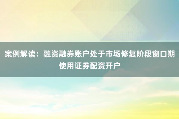 案例解读：融资融券账户处于市场修复阶段窗口期使用证券配资开户