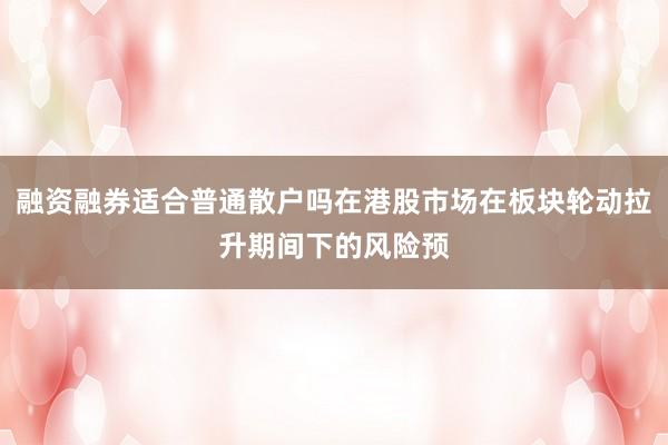 融资融券适合普通散户吗在港股市场在板块轮动拉升期间下的风险预