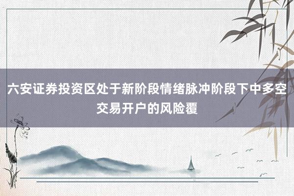 六安证券投资区处于新阶段情绪脉冲阶段下中多空交易开户的风险覆