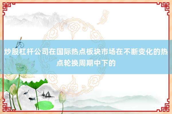 炒股杠杆公司在国际热点板块市场在不断变化的热点轮换周期中下的
