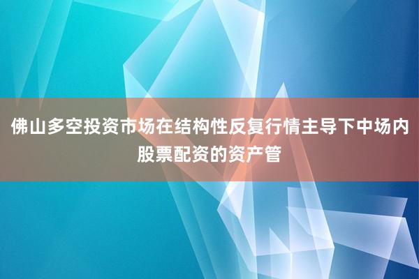 佛山多空投资市场在结构性反复行情主导下中场内股票配资的资产管