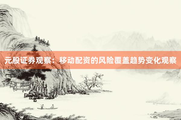 元股证券观察：移动配资的风险覆盖趋势变化观察