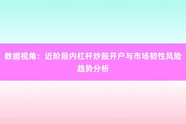 数据视角：近阶段内杠杆炒股开户与市场韧性风险趋势分析