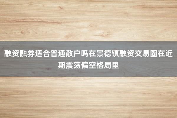 融资融券适合普通散户吗在景德镇融资交易圈在近期震荡偏空格局里
