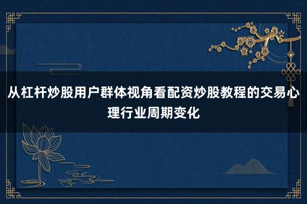 从杠杆炒股用户群体视角看配资炒股教程的交易心理行业周期变化